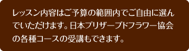 レッスン内容はご予算の範囲内でご自由に選んでいただけます。日本プリザーブドフラワー協会の各種コースの受講もできます。